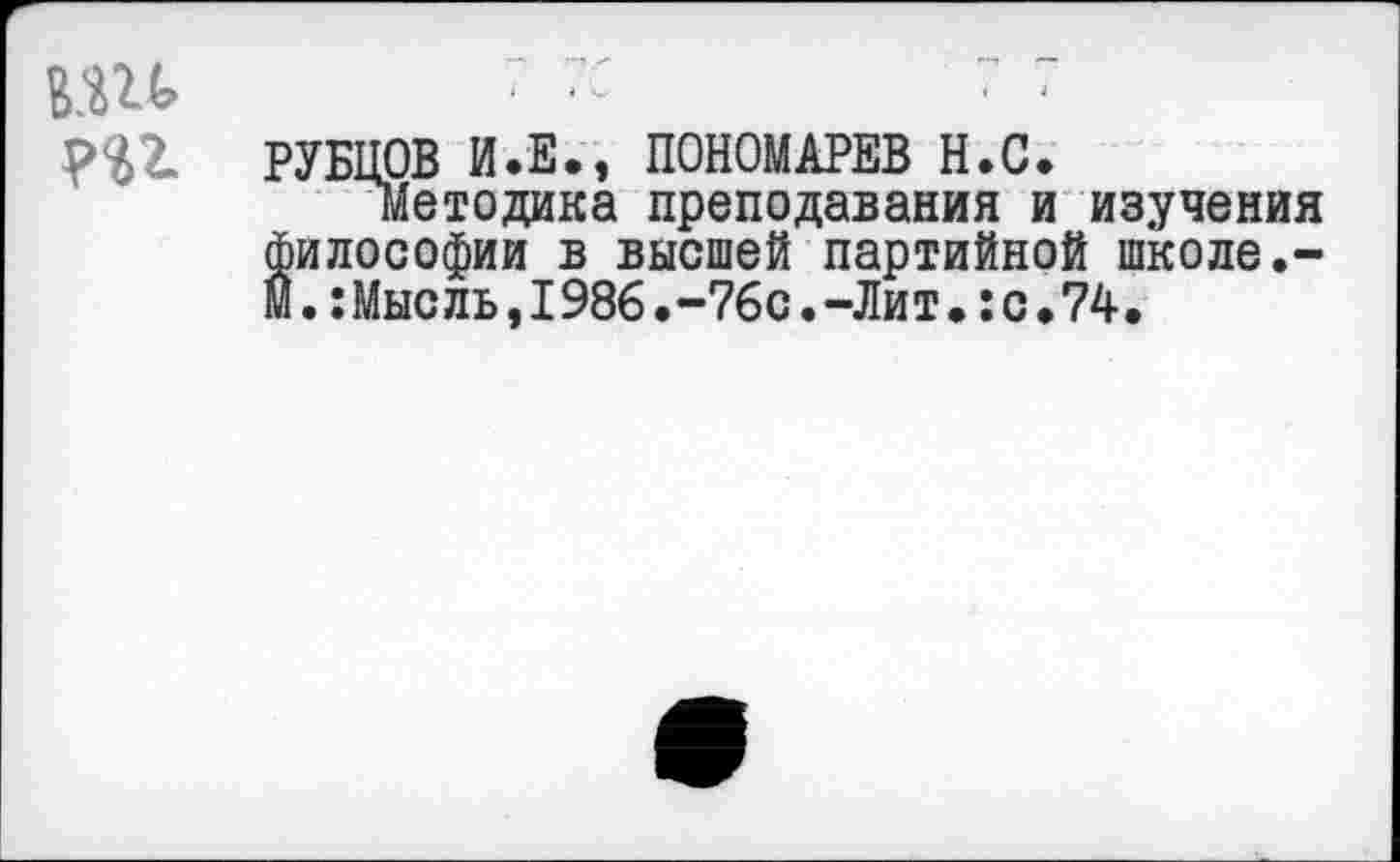 ﻿
т
РУБЦОВ И.Е., ПОНОМАРЕВ Н.С.
Методика преподавания и изучения философии в высшей партийной школе.-м.:Мысль,1986.-76с.-Лит.:с*74,